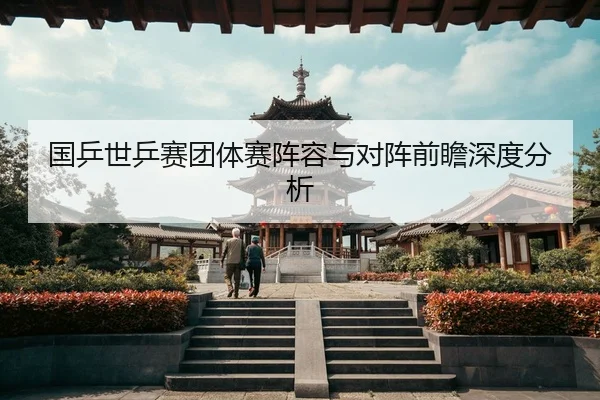 国乒世乒赛团体赛阵容与对阵前瞻深度分析